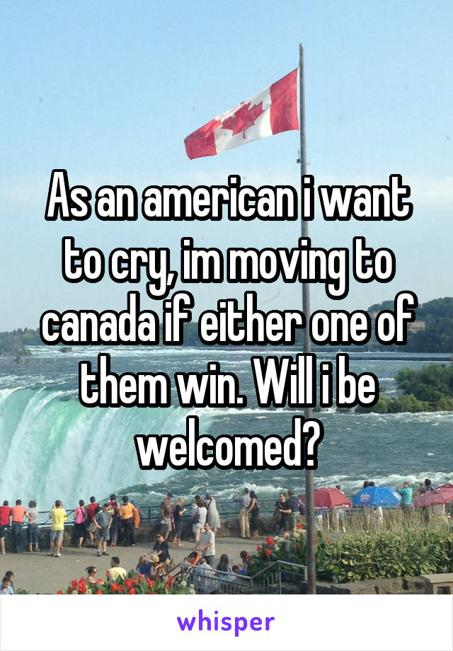 As an american i want to cry, im moving to canada if either one of them win. Will i be welcomed?