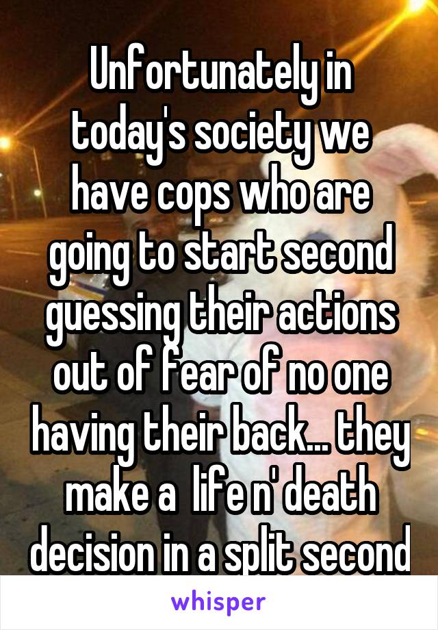 Unfortunately in today's society we have cops who are going to start second guessing their actions out of fear of no one having their back... they make a  life n' death decision in a split second