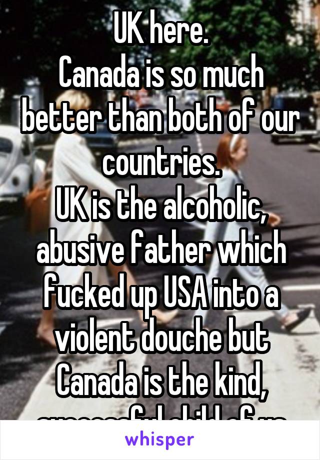 UK here.
Canada is so much better than both of our countries.
UK is the alcoholic, abusive father which fucked up USA into a violent douche but Canada is the kind, successful child of us