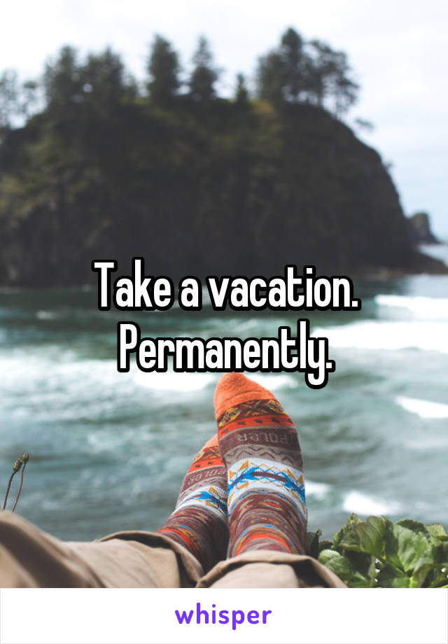 Take a vacation. Permanently.