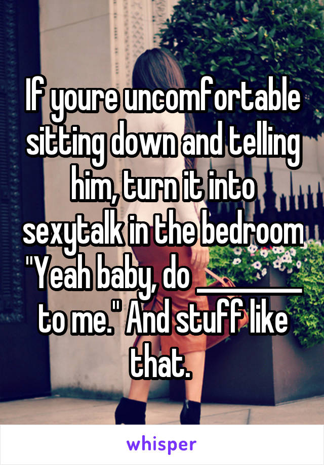 If youre uncomfortable sitting down and telling him, turn it into sexytalk in the bedroom "Yeah baby, do _________ to me." And stuff like that. 