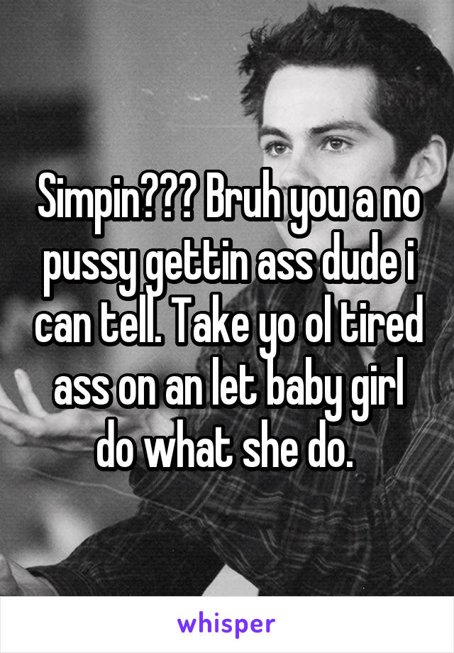 Simpin??? Bruh you a no pussy gettin ass dude i can tell. Take yo ol tired ass on an let baby girl do what she do. 