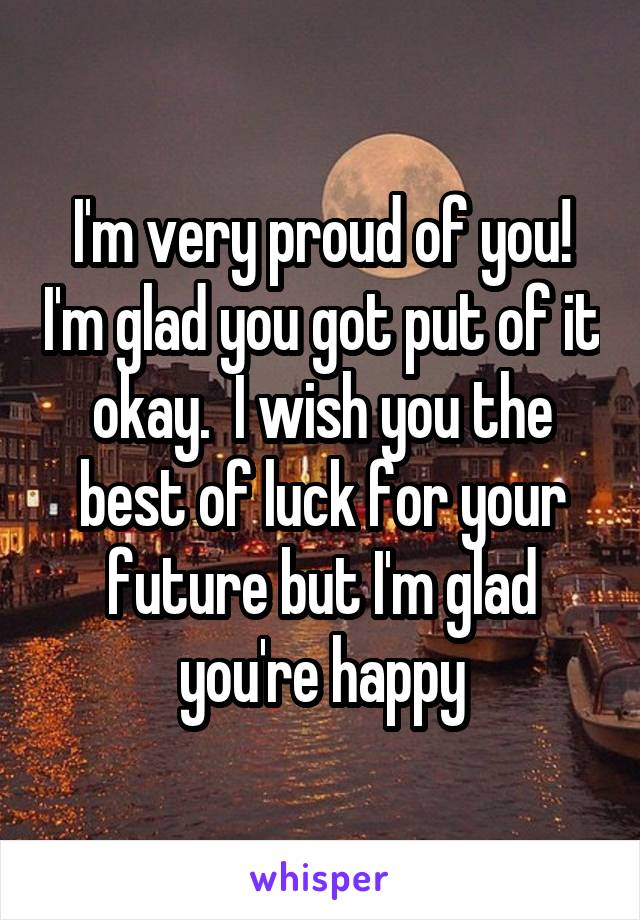 I'm very proud of you! I'm glad you got put of it okay.  I wish you the best of luck for your future but I'm glad you're happy