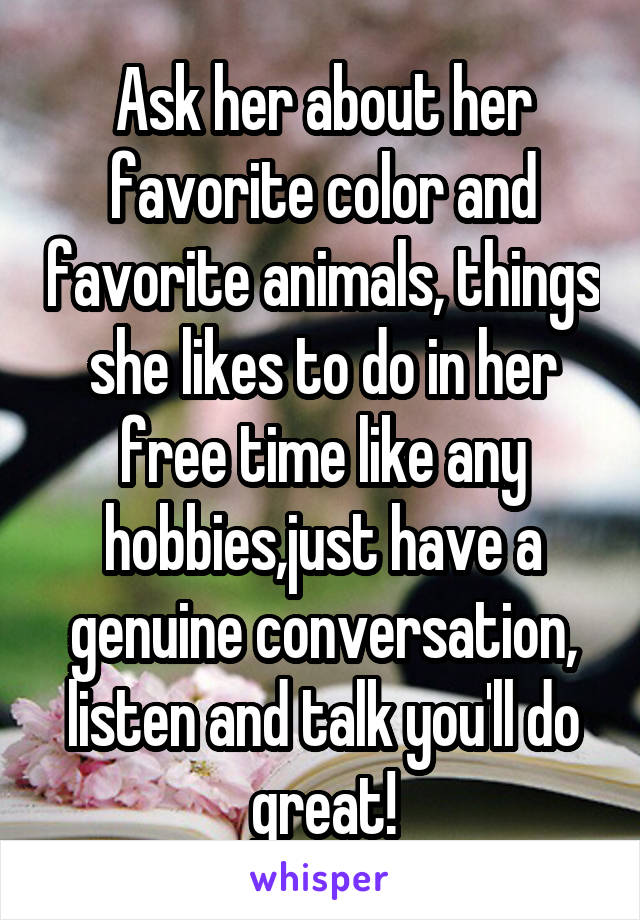 Ask her about her favorite color and favorite animals, things she likes to do in her free time like any hobbies,just have a genuine conversation, listen and talk you'll do great!