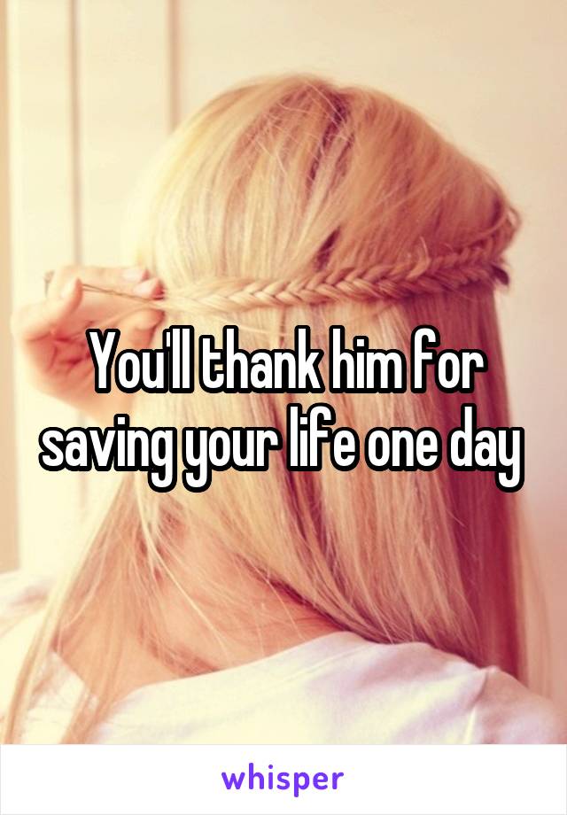 You'll thank him for saving your life one day 