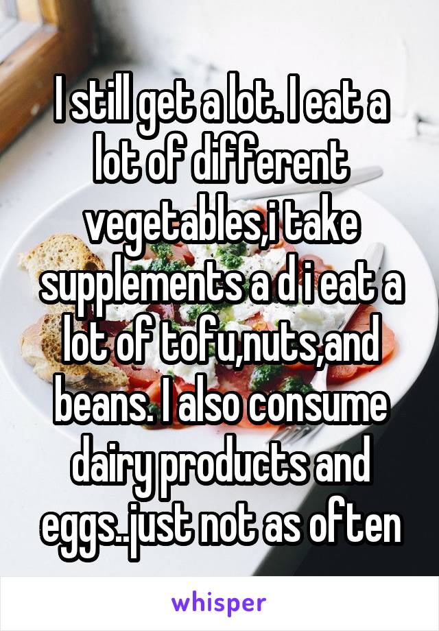 I still get a lot. I eat a lot of different vegetables,i take supplements a d i eat a lot of tofu,nuts,and beans. I also consume dairy products and eggs..just not as often