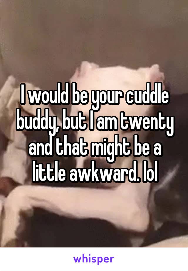 I would be your cuddle buddy, but I am twenty and that might be a little awkward. lol