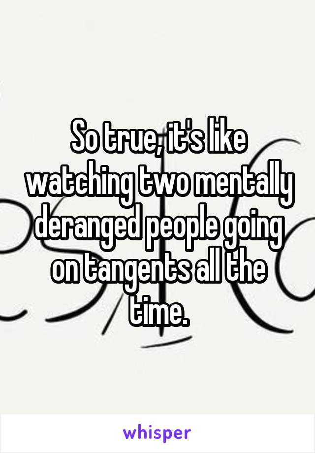 So true, it's like watching two mentally deranged people going on tangents all the time.