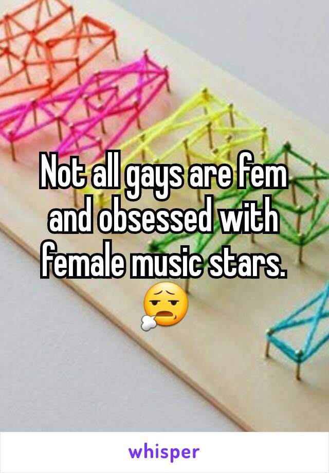 Not all gays are fem and obsessed with female music stars. 😧