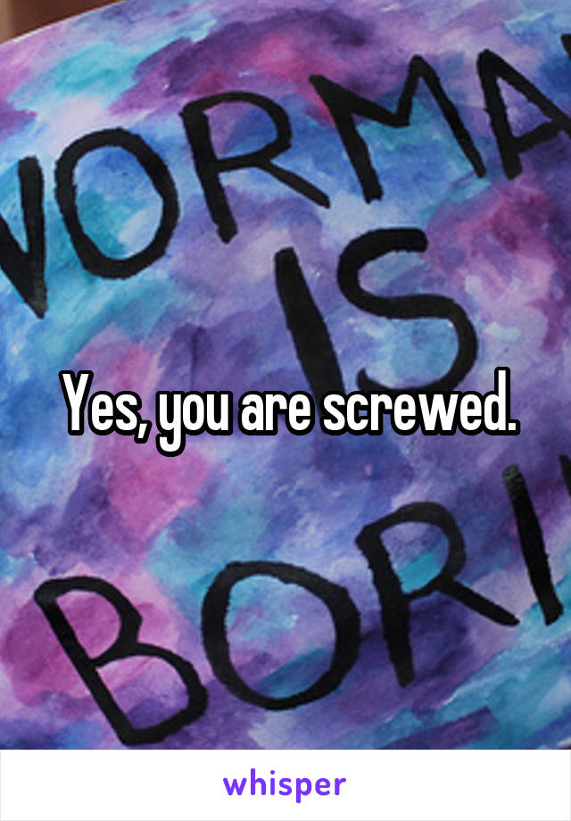 Yes, you are screwed.