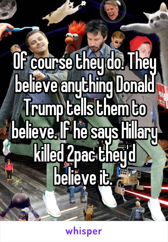 Of course they do. They believe anything Donald Trump tells them to believe. If he says Hillary killed 2pac they'd believe it. 