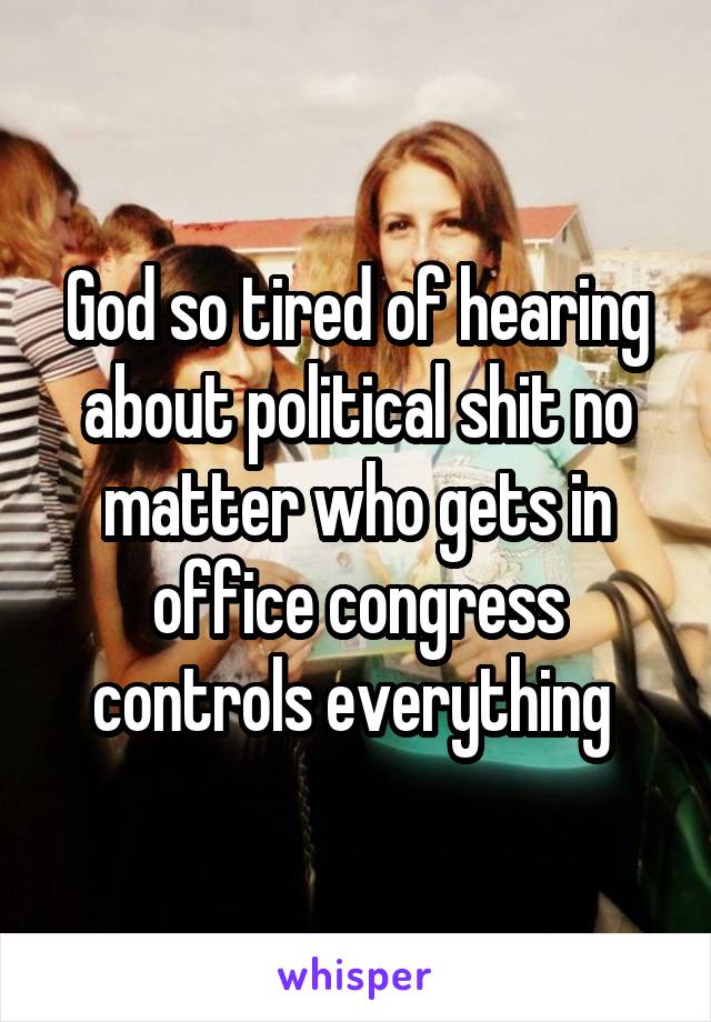 God so tired of hearing about political shit no matter who gets in office congress controls everything 