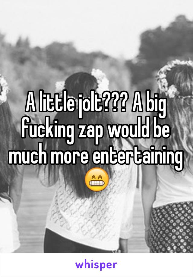 A little jolt??? A big fucking zap would be much more entertaining 😁