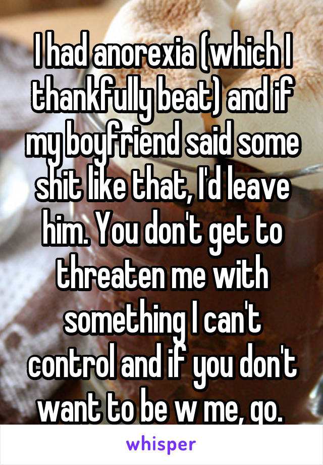 I had anorexia (which I thankfully beat) and if my boyfriend said some shit like that, I'd leave him. You don't get to threaten me with something I can't control and if you don't want to be w me, go. 