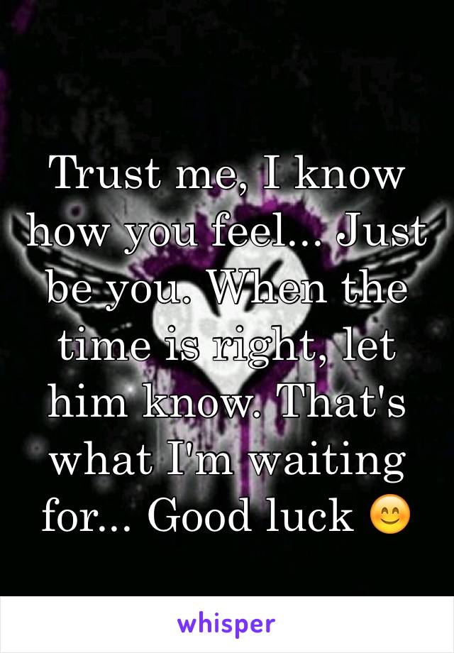 Trust me, I know how you feel... Just be you. When the time is right, let him know. That's what I'm waiting for... Good luck 😊