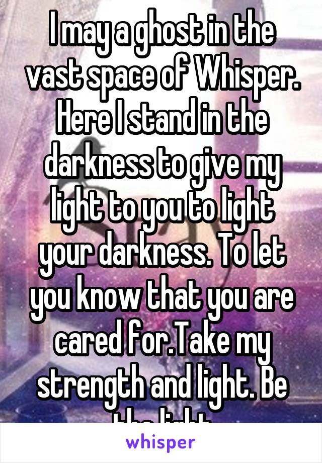 I may a ghost in the vast space of Whisper. Here I stand in the darkness to give my light to you to light your darkness. To let you know that you are cared for.Take my strength and light. Be the light