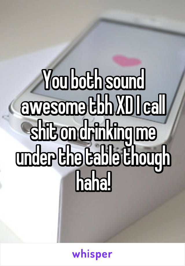 You both sound awesome tbh XD I call shit on drinking me under the table though haha!