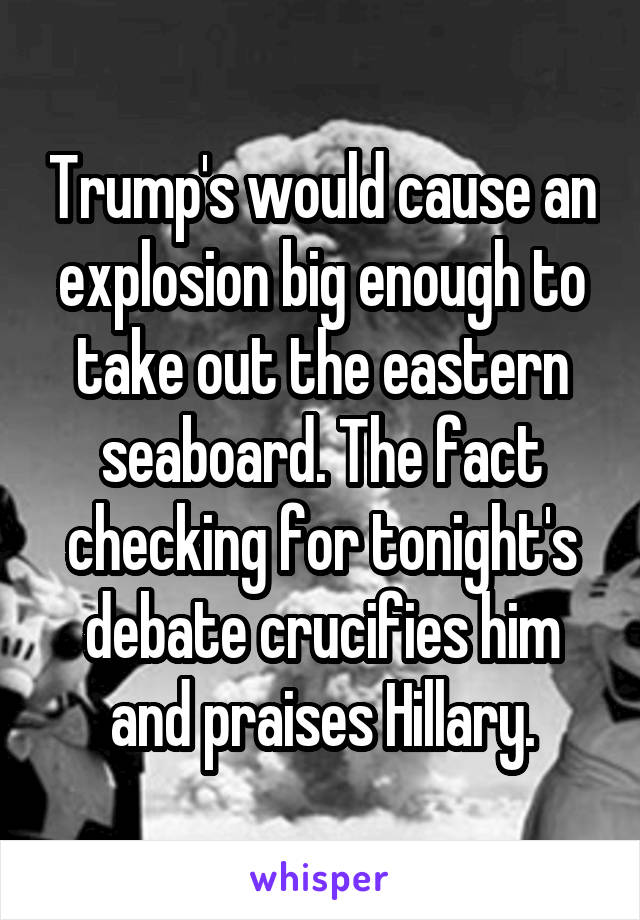 Trump's would cause an explosion big enough to take out the eastern seaboard. The fact checking for tonight's debate crucifies him and praises Hillary.