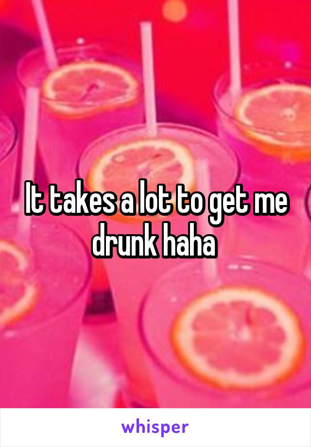 It takes a lot to get me drunk haha 