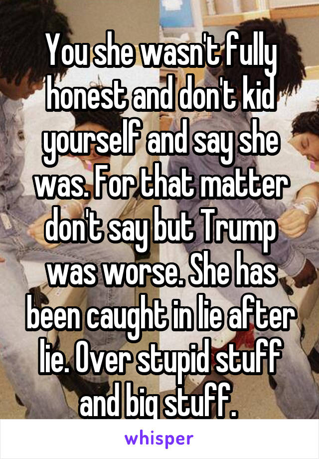You she wasn't fully honest and don't kid yourself and say she was. For that matter don't say but Trump was worse. She has been caught in lie after lie. Over stupid stuff and big stuff. 