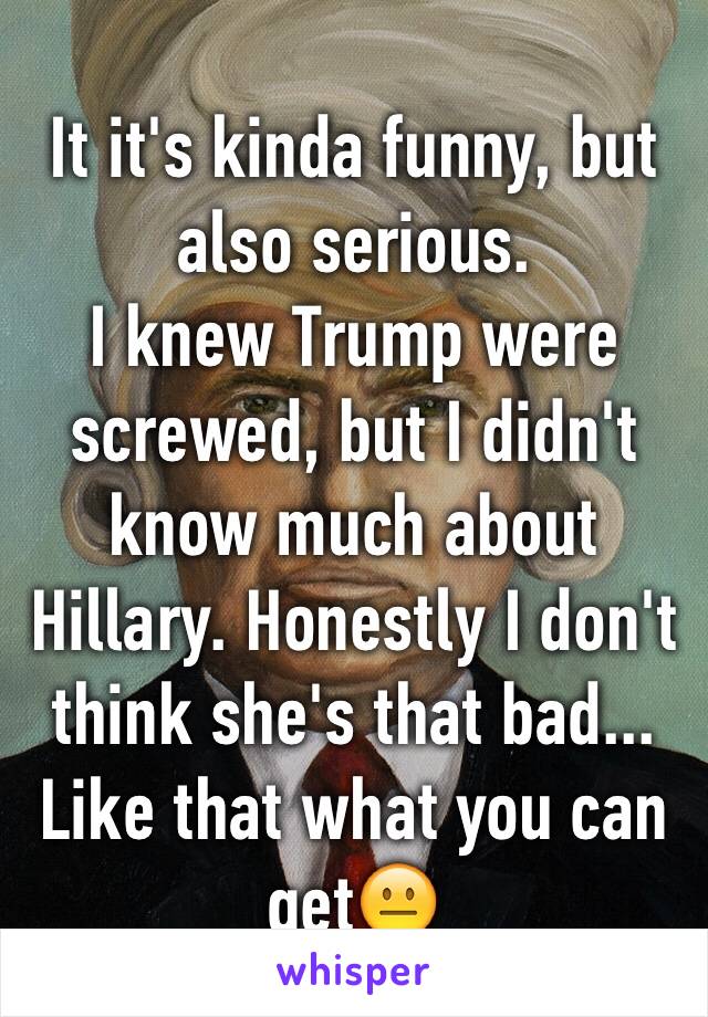 It it's kinda funny, but also serious.
I knew Trump were screwed, but I didn't know much about Hillary. Honestly I don't think she's that bad... 
Like that what you can get😐