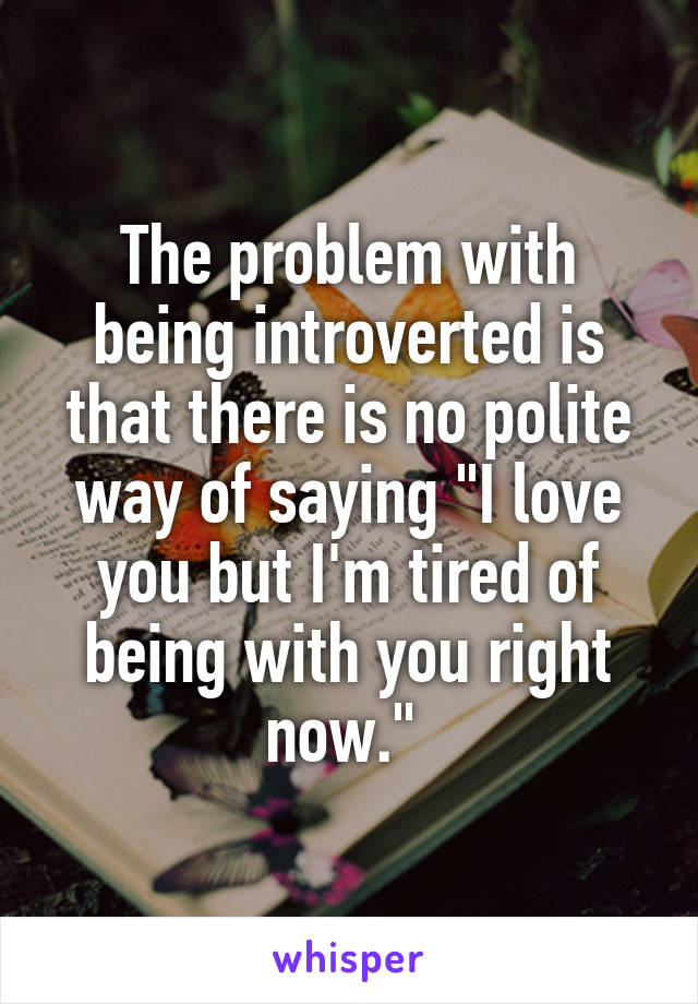 The problem with being introverted is that there is no polite way of saying "I love you but I'm tired of being with you right now." 