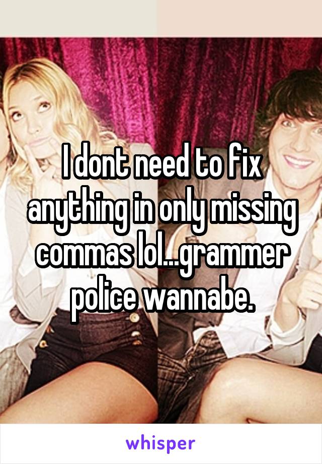 I dont need to fix anything in only missing commas lol...grammer police wannabe.