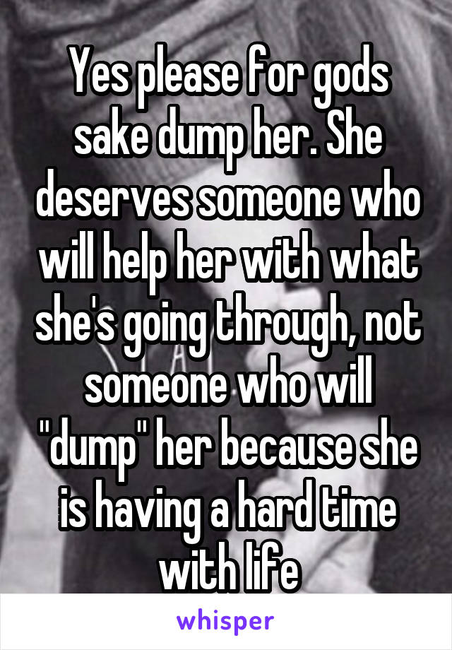 Yes please for gods sake dump her. She deserves someone who will help her with what she's going through, not someone who will "dump" her because she is having a hard time with life