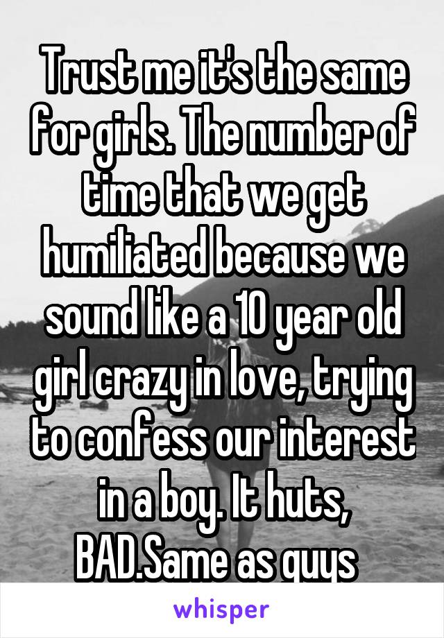 Trust me it's the same for girls. The number of time that we get humiliated because we sound like a 10 year old girl crazy in love, trying to confess our interest in a boy. It huts, BAD.Same as guys  