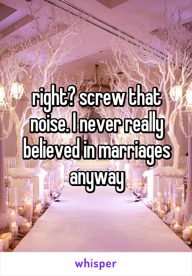 right? screw that noise. I never really believed in marriages anyway