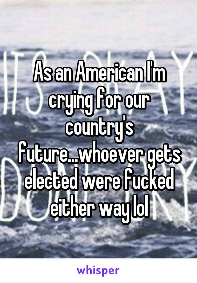 As an American I'm crying for our country's future...whoever gets elected were fucked either way lol