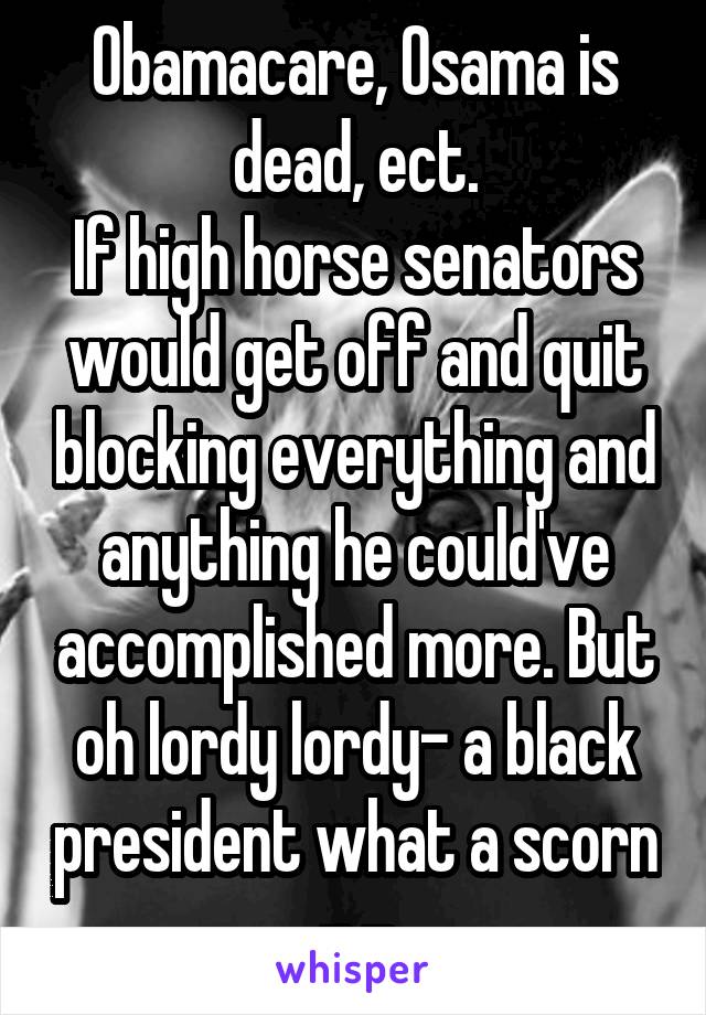 Obamacare, Osama is dead, ect.
If high horse senators would get off and quit blocking everything and anything he could've accomplished more. But oh lordy lordy- a black president what a scorn -.-