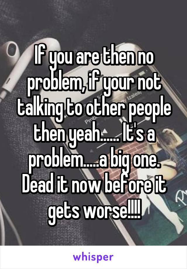 If you are then no problem, if your not talking to other people then yeah...... It's a problem.....a big one. Dead it now before it gets worse!!!!