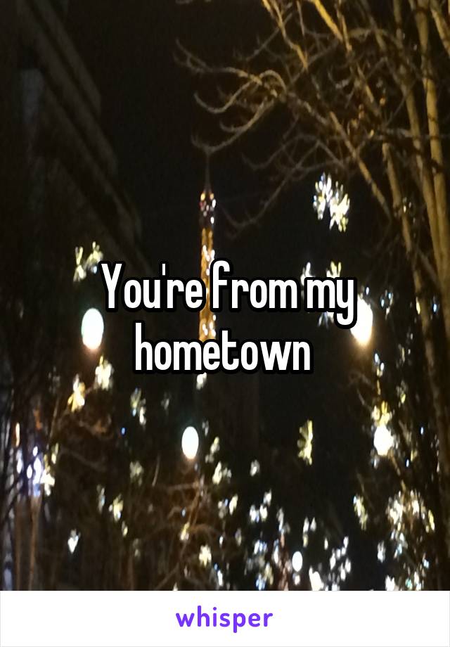 You're from my hometown 