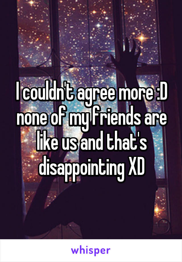 I couldn't agree more :D none of my friends are like us and that's disappointing XD