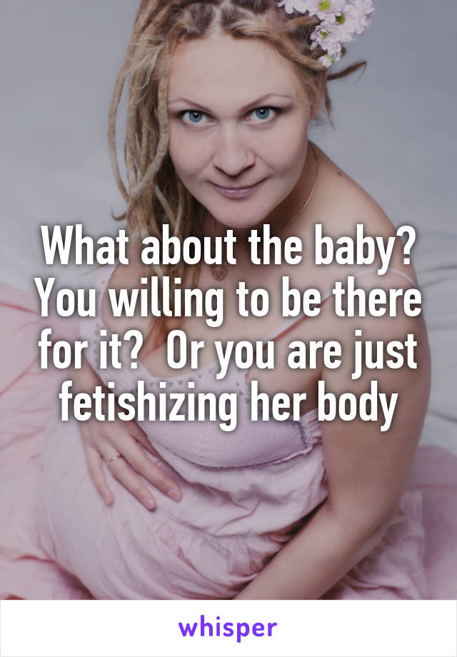 What about the baby? You willing to be there for it?  Or you are just fetishizing her body