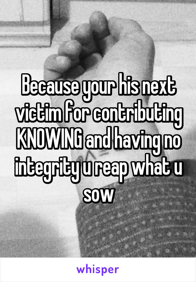 Because your his next victim for contributing KNOWING and having no integrity u reap what u sow