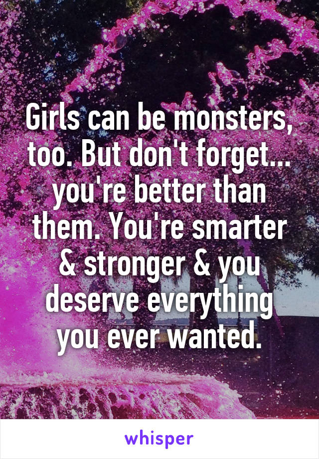 Girls can be monsters, too. But don't forget... you're better than them. You're smarter & stronger & you deserve everything you ever wanted.