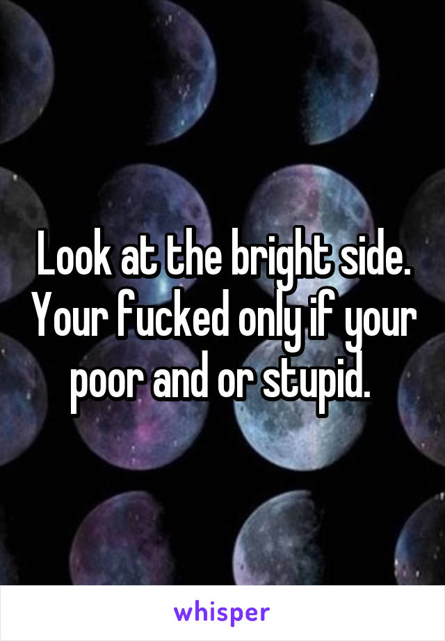 Look at the bright side. Your fucked only if your poor and or stupid. 