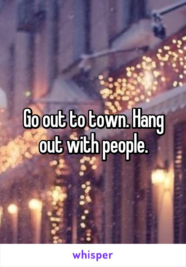 Go out to town. Hang out with people.