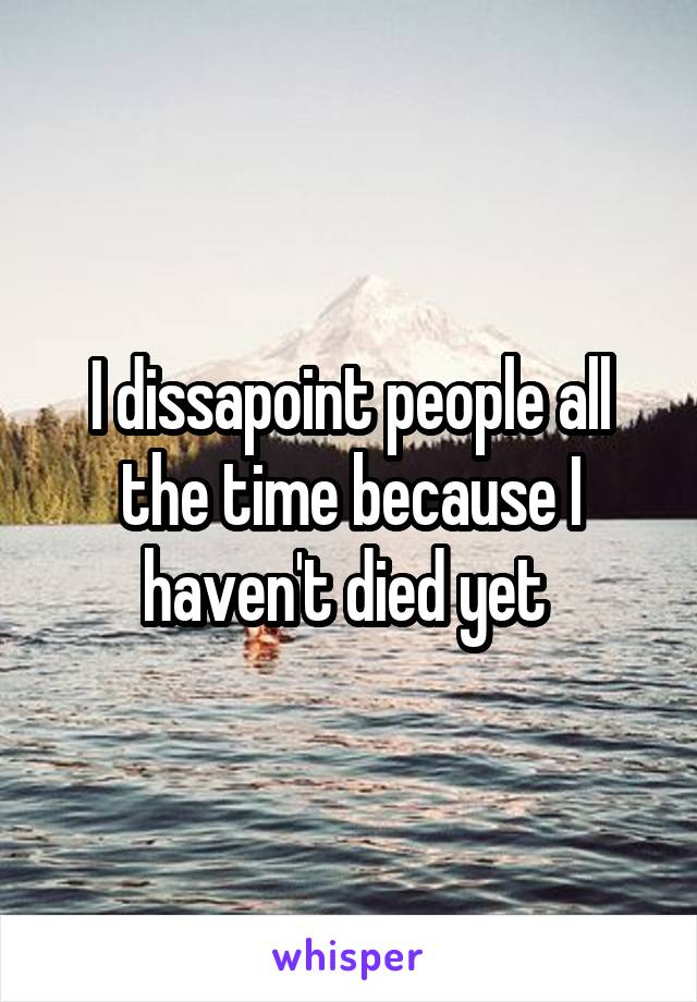 I dissapoint people all the time because I haven't died yet 