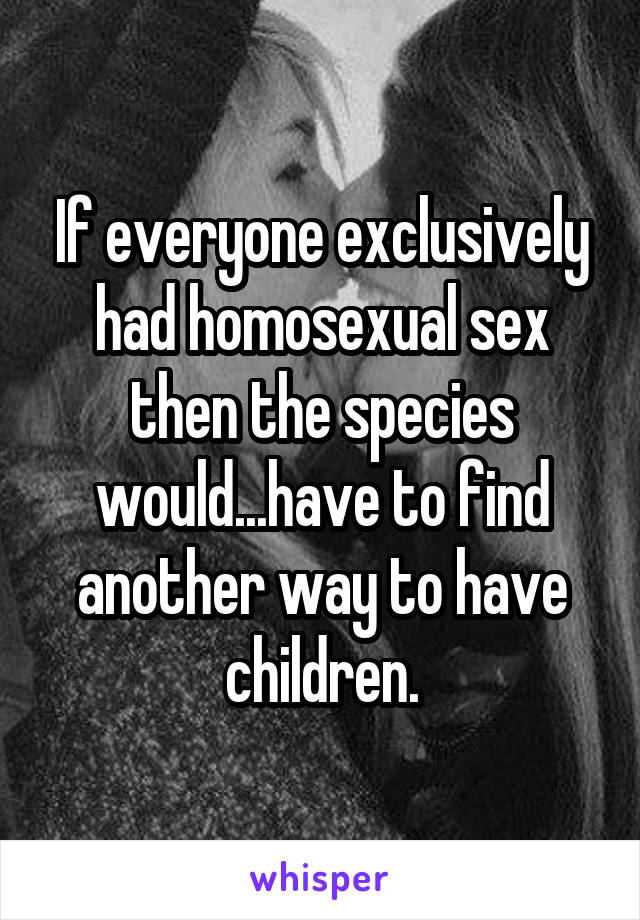 If everyone exclusively had homosexual sex then the species would...have to find another way to have children.