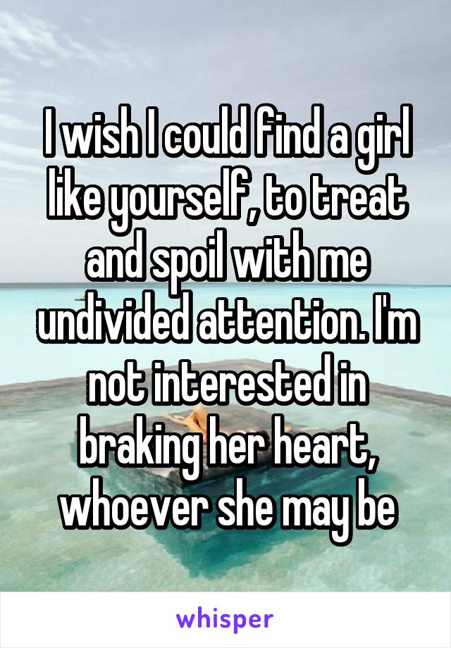 I wish I could find a girl like yourself, to treat and spoil with me undivided attention. I'm not interested in braking her heart, whoever she may be