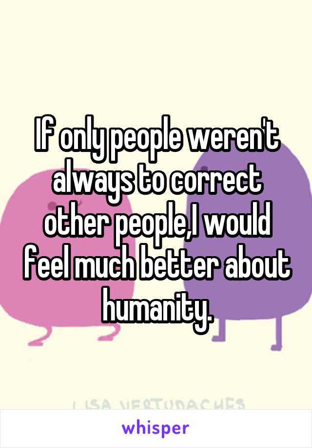 If only people weren't always to correct other people,I would feel much better about humanity.