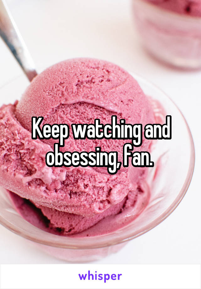 Keep watching and obsessing, fan. 