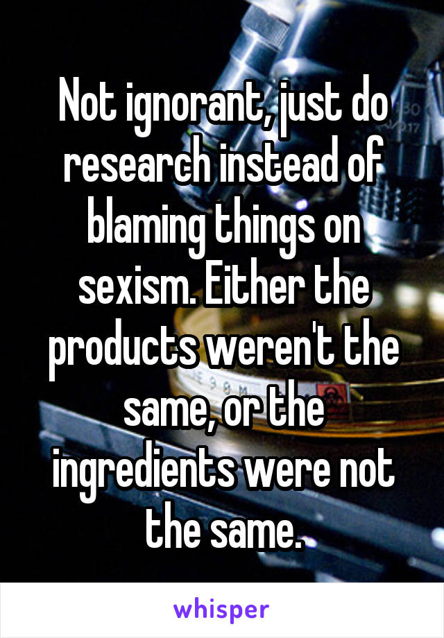 Not ignorant, just do research instead of blaming things on sexism. Either the products weren't the same, or the ingredients were not the same.