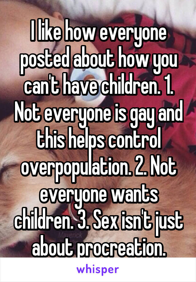 I like how everyone posted about how you can't have children. 1. Not everyone is gay and this helps control overpopulation. 2. Not everyone wants children. 3. Sex isn't just about procreation.