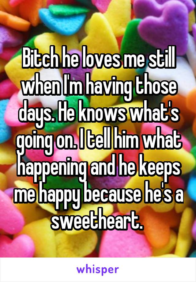 Bitch he loves me still when I'm having those days. He knows what's going on. I tell him what happening and he keeps me happy because he's a sweetheart. 