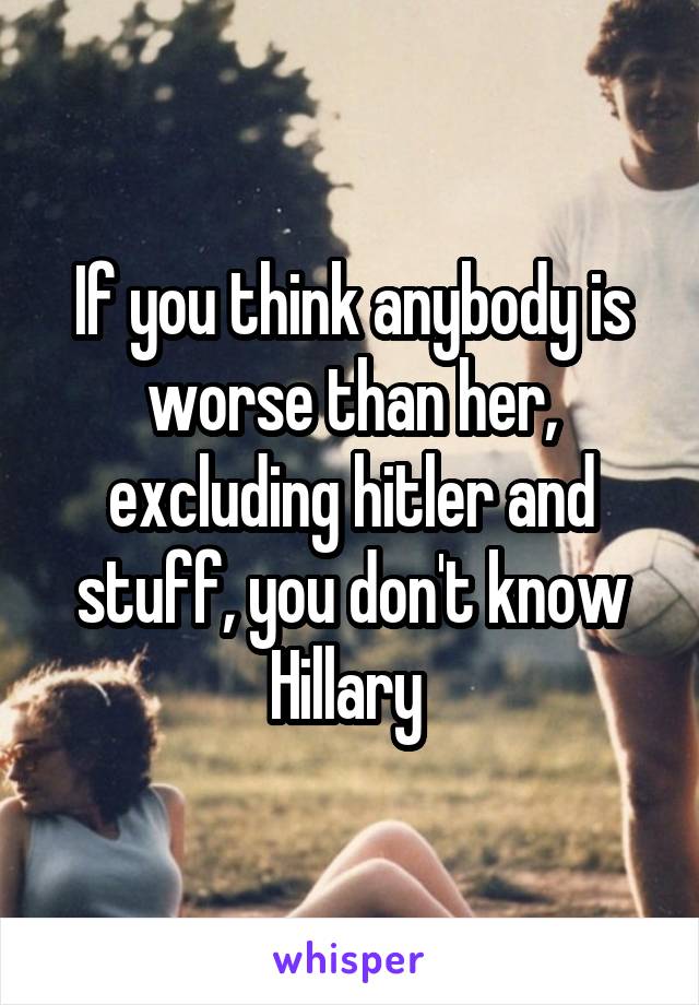 If you think anybody is worse than her, excluding hitler and stuff, you don't know Hillary 