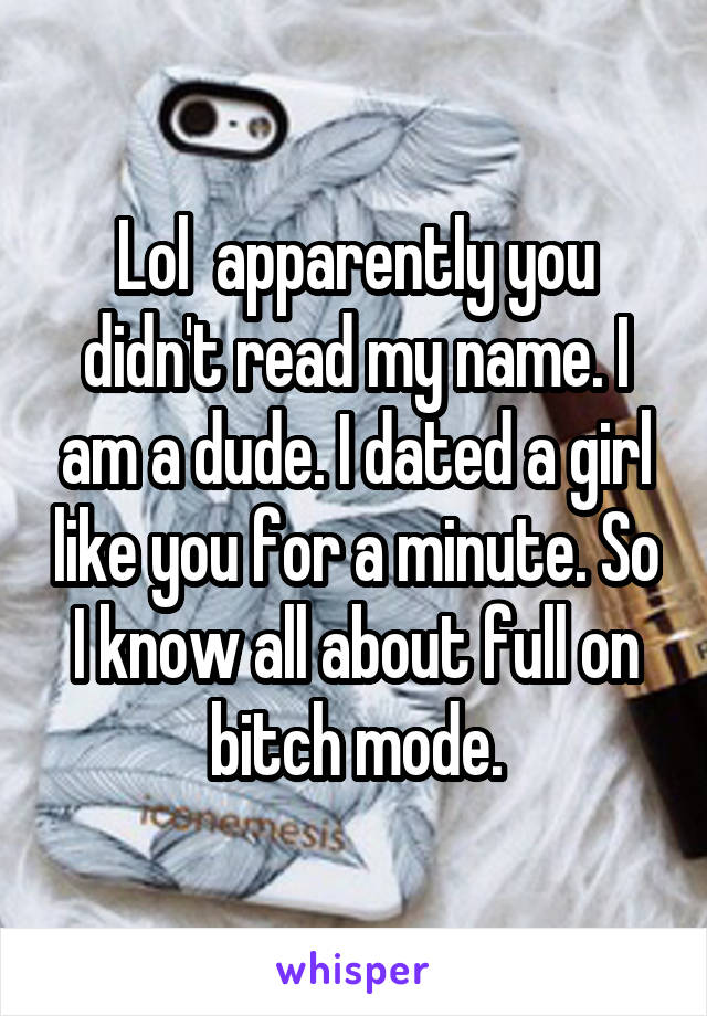 Lol  apparently you didn't read my name. I am a dude. I dated a girl like you for a minute. So I know all about full on bitch mode.